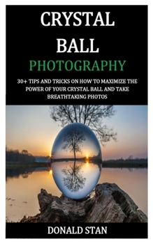 Crystal Ball Photography: 30+ tips and tricks on How to Maximize the Power of your Crystal Ball and Take Breathtaking Photos