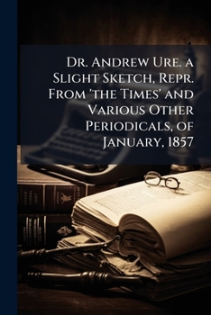 Dr. Andrew Ure. a Slight Sketch, Repr. from 'the Times' and Various Other Periodicals, of January, 1857