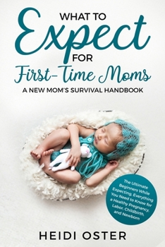 What to Expect for First-Time Moms : The Ultimate Beginners Guide While Expecting, Everything You Need to Know for a Healthy Pregnancy, Labor, Childbirth, and Newborn - a New Mom's Survival Handbook