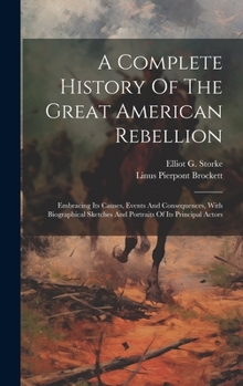 Hardcover A Complete History Of The Great American Rebellion: Embracing Its Causes, Events And Consequences, With Biographical Sketches And Portraits Of Its Pri Book