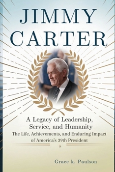 Jimmy Carter: A Legacy of Leadership, Service, and Humanity: The Life, Achievements, and Enduring Impact of America’s 39th President