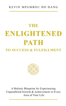The Enlightened Path to Success & Fulfillment: A Holistic Blueprint for Experiencing Unparalleled Growth & Achievement in Every Area of Your Life
