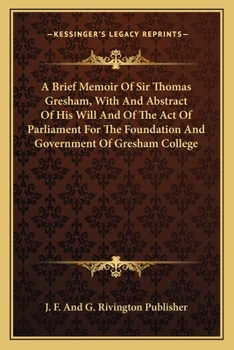 A Brief Memoir Of Sir Thomas Gresham, With And Abstract Of His Will And Of The Act Of Parliament For The Foundation And Government Of Gresham College