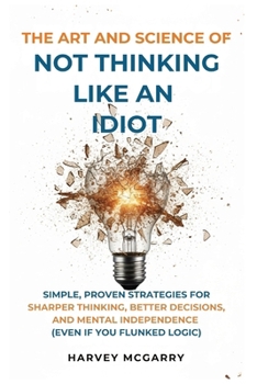 The Art And Science of Not Thinking Like an Idiot: Simple, Proven Strategies for Sharper Thinking, Better Decisions, and Mental Independence (Even If You Flunked Logic)