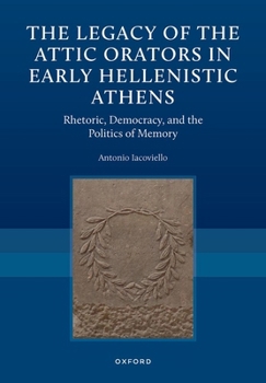 The Legacy of the Attic Orators in Early Hellenistic Athens: Rhetoric, Democracy, and the Politics of Memory