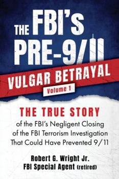 The FBI's PRE-9/11 VULGAR BETRAYAL Volume 1: The TRUE STORY of the FBI's Negligent Closing of the FBI Terrorism Investigation That Could Have Prevented 9/11