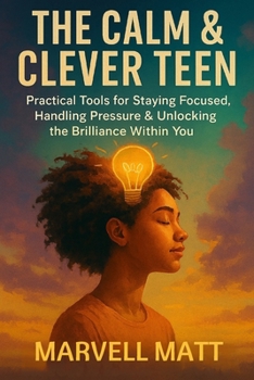 The Calm & Clever Teen: Practical Tools for Staying Focused, Handling Pressure & Unlocking the Brilliance Within You