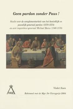 Geen Pardon Zonder Paus! : Studie over de Complementariteit Van Het Koninklijk en Pauselijk Generaal Pardon (1570-1574) en over Inquisiteur-Generaal Michael Baius (1560-1576)