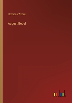 August Bebel: Ein Lebensbild F�r Deutsche Arbeiter (Classic Reprint)