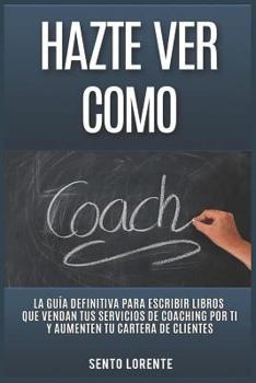 Hazte Ver Como Coach : La Gu?a Definitiva para Escribir Libros Que Vendan Tus Servicios de Coaching Por Ti y Aumenten Tu Cartera de Clientes