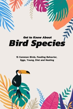 Get To Know About Bird Species: 15 Common Birds, Feeding Behavior, Eggs, Young, Diet And Nesting: All Facts About Bird Species For You Book