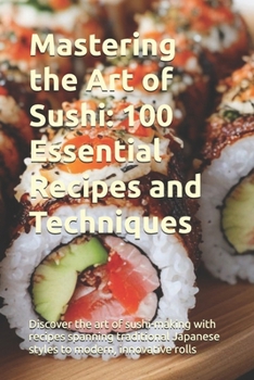 Mastering the Art of Sushi: 100 Essential Recipes and Techniques: Discover the art of sushi-making with recipes spanning traditional Japanese styles to modern, innovative rolls