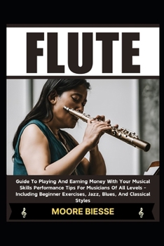 FLUTE: Guide To Playing And Earning Money With Your Musical Skills Performance Tips For Musicians Of All Levels - Including Beginner Exercises, Jazz, Blues, And Classical Styles