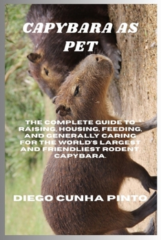 Capybara as pet: The Complete Guide to raising, housing, feeding, and generally caring for the World’s largest and Friendliest Rodent, Capybara.