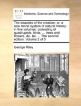 Paperback The Beauties of the Creation: Or, a New Moral System of Natural History: In Five Volumes: Consisting of Quadrupeds, Birds, ... Trees and Flowers, &C Book