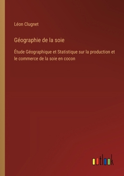 Géographie de la soie: Étude Géographique et Statistique sur la production et le commerce de la soie en cocon