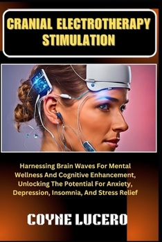 CRANIAL ELECTROTHERAPY STIMULATION: Harnessing Brain Waves For Mental Wellness And Cognitive Enhancement, Unlocking The Potential For Anxiety, Depression, Insomnia, And Stress Relief