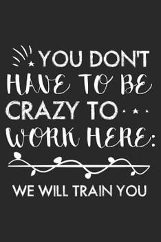 You Don't Have To Be Crazy To Work Here: We Will Train You: Funny Work Planner Journal For Office Co-Workers