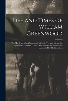 Life and Times of William Greenwood [microform]: the Murderer, Who Committed Suicide in Toronto Jail, on the Night of the 22nd Feb., 1864, a Few Hours Prior to the Time Appointed for His Execution