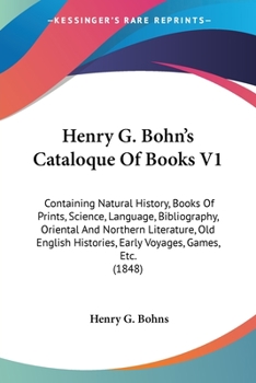 Henry G. Bohn's Cataloque Of Books V1: Containing Natural History, Books Of Prints, Science, Language, Bibliography, Oriental And Northern Literature, ... Histories, Early Voyages, Games, Etc.