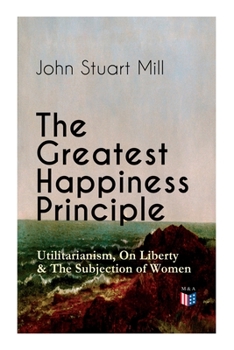 The Greatest Happiness Principle - Utilitarianism, On Liberty  The Subjection of Women: The Principle of the Greatest-Happiness: What Is Utilitarianism (Proofs  Principles), Civil  Social Liberty, Lib