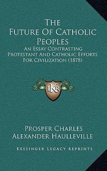 Paperback The Future Of Catholic Peoples: An Essay Contrasting Protestant And Catholic Efforts For Civilization (1878) Book
