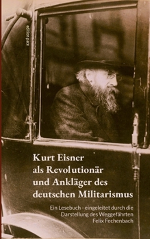 Kurt Eisner als Revolutionär und Ankläger des deutschen Militarismus: Ein Lesebuch - eingeleitet durch die Darstellung des Weggefährten Felix Fechenbach (German Edition)