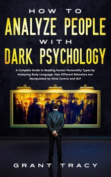 How to Analyze People with Dark Psychology: A Complete Guide to Reading Human Personality Types by Analyzing Body Language. How Different Behaviors Are Manipulated by Mind Control and NLP