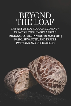 Beyond The Loaf: The Art of Sourdough Scoring – Creative Step-by-Step Bread Designs for Beginners to Masters | Basic, Advanced, and Expert Patterns ... The Loaf: The Art and Business of Sourdough)