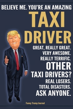 Funny Trump Journal - Believe Me. You're An Amazing Taxi Driver Great, Really Great. Very Awesome. Really Terrific. Other Taxi Drivers? Total Disasters. Ask Anyone.: Taxi Driver Appreciation Gift Trum