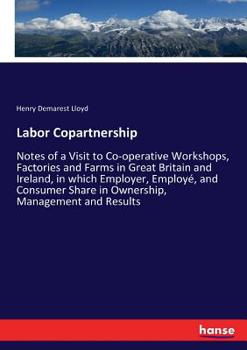 Labor Copartnership: Notes Of A Visit To Co-operative Workshops, Factories And Farms In Great Britain And Ireland, In Which Employer, Employee, And Consumer Share In Ownership, Management And Results