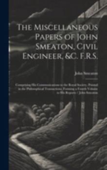The Miscellaneous Papers of John Smeaton, Civil Engineer, &c. F.R.S.: Comprising His Communications to the Royal Society, Printed in the Philosophical ... a Fourth Volume to His Reports / John Smeaton