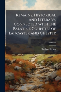 Remains, Historical And Literary, Connected With The Palatine Counties Of Lancaster And Chester, Volume 31...