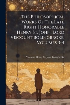 The Philosophical Works Of The Late Right Honorable Henry St. John, Lord Viscount Bolingbroke, Volumes 3-4