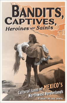 Bandits, Captives, Heroines, and Saints: Cultural Icons of Mexico's Northwest Borderlands (Cultural Studies of the Americas)