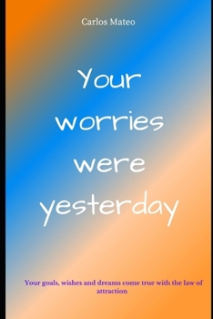 Your worries were yesterday: Your thoughts and the law of attraction You are given the keys today to have your wishes, goals and dreams fulfilled b