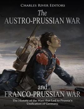 The Austro-Prussian War and Franco-Prussian War: The History of the Wars that Led to Prussia’s Unification of Germany