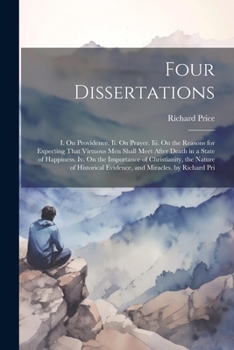 Four Dissertations: I. On Providence. Ii. On Prayer. Iii. On the Reasons for Expecting That Virtuous Men Shall Meet After Death in a State of ... Evidence, and Miracles. by Richard Pri
