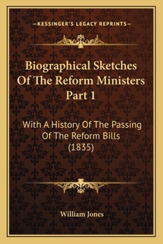 Biographical Sketches Of The Reform Ministers Part 1: With A History Of The Passing Of The Reform Bills