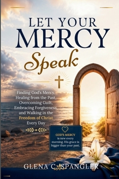 LET YOUR MERCY SPEAK: Finding God's Mercy, Healing from the Past, Overcoming Guilt, Embracing Forgiveness, and Walking in the Freedom of Christ Every Day