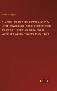 A General Plan for a Mail Communication by Steam, Between Great Britain and the Eastern and Western Parts of the World. Also to Canton and Sydney, Westward by the Pacific