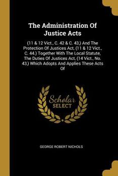 The Administration Of Justice Acts: (11 & 12 Vict., C. 42 & C. 43, ) And The Protection Of Justices Act, (11 & 12 Vict., C. 44.) Together With The Local Statute, The Duties Of Justices Act, (14 Vict.,