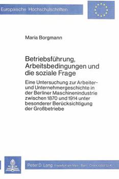 Betriebsfuehrung, Arbeitsbedingungen Und Die Soziale Frage: Eine Untersuchung Zur Arbeiter- Und Unternehmergeschichte in Der Berliner Maschinenindustr