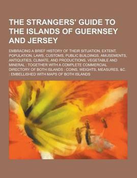 The Strangers' Guide to the Islands of Guernsey and Jersey; Embracing a Brief History of Their Situation, Extent, Population, Laws, Customs, Public Buildings, Amusements, Antiquities, Climate, and Pro