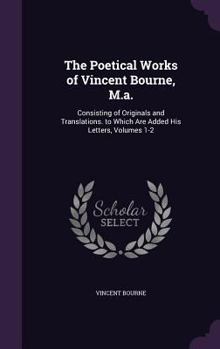 Hardcover The Poetical Works of Vincent Bourne, M.a.: Consisting of Originals and Translations. to Which Are Added His Letters, Volumes 1-2 Book