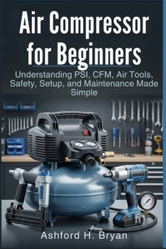 Air Compressor for Beginners: Understanding PSI, CFM, Air Tools, Safety, Setup, and Maintenance Made Simple