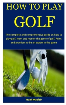 How To Play Golf: The complete and comprehensive guide on how to play golf, learn and master the game of golf, Rules and practices to be an expert in the game