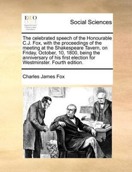 The celebrated speech of the Honourable C.J. Fox, with the proceedings of the meeting at the Shakespeare Tavern, on Friday, October, 10, 1800, being ... election for Westminster. Fourth edition.