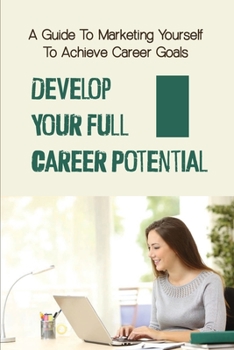 Develop Your Full Career Potential: A Guide To Marketing Yourself To Achieve Career Goals: Write Your Own Career Success Story