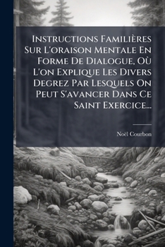 Instructions Familières Sur L'oraison Mentale En Forme De Dialogue, Où L'on Explique Les Divers Degrez Par Lesquels On Peut S'avancer Dans Ce Saint Exercice...